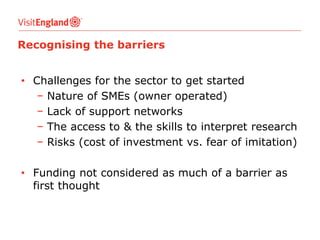 Recognising the barriers
• Challenges for the sector to get started
− Nature of SMEs (owner operated)
− Lack of support networks
− The access to & the skills to interpret research
− Risks (cost of investment vs. fear of imitation)
• Funding not considered as much of a barrier as
first thought

 