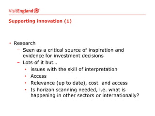 Supporting innovation (1)

• Research
− Seen as a critical source of inspiration and
evidence for investment decisions
− Lots of it but…
• issues with the skill of interpretation
• Access
• Relevance (up to date), cost and access
• Is horizon scanning needed, i.e. what is
happening in other sectors or internationally?

 
