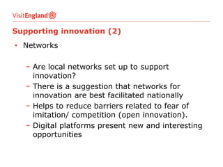 Supporting innovation (2)

• Networks
− Are local networks set up to support
innovation?
− There is a suggestion that networks for
innovation are best facilitated nationally
− Helps to reduce barriers related to fear of
imitation/ competition (open innovation).
− Digital platforms present new and interesting
opportunities

 