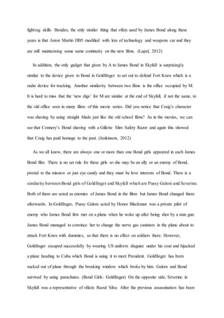 fighting skills. Besides, the only similar thing that often used by James Bond along these
years is that Aston Martin DB5 modified with lots of technology and weapons car and they
are still maintaining some same continuity on the new films. (Lapel, 2012)
In addition, the only gadget that given by A to James Bond in Skyfall is surprisingly
similar to the device given to Bond in Goldfinger to set out to defend Fort Knox which is a
radio device for tracking. Another similarity between two films is the office occupied by M.
It is hard to miss that the ‘new digs’ for M are similar at the end of Skyfall, if not the same, to
the old office seen in many films of this movie series. Did you notice that Craig’s character
was shaving by using straight blade just like the old school films? As in the movies, we can
see that Connery’s Bond shaving with a Gillette Slim Safety Razor and again this showed
that Craig has paid homage to the past. (Jenkinson, 2012)
As we all know, there are always one or more than one Bond girls appeared in each James
Bond film. There is no set rule for these girls so she may be an ally or an enemy of Bond,
pivotal to the mission or just eye candy and they must be love interests of Bond. There is a
similarity between Bond girls of Goldfinger and Skyfall which are Pussy Galore and Severine.
Both of them are acted as enemies of James Bond in the films but James Bond changed them
afterwards. In Goldfinger, Pussy Galore acted by Honor Blackman was a private pilot of
enemy who James Bond first met on a plane when he woke up after being shot by a stun gun.
James Bond managed to convince her to change the nerve gas canisters in the plane about to
attack Fort Knox with dummies, so that there is no effect on soldiers there. However,
Goldfinger escaped successfully by wearing US uniform disguise under his coat and hijacked
a plane heading to Cuba which Bond is using it to meet President. Goldfinger has been
sucked out of plane through the breaking window which broke by him. Galore and Bond
survived by using parachutes. (Bond Girls: Goldfinger) On the opposite side, Séverine in
Skyfall was a representative of villain Raoul Silva. After the previous assassination has been
 