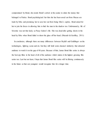 compromised by Bond, she awaits Bond’s arrival at the casino to claim the money that
belonged to Patrice. Bond psychologized her that she has been saved out from Macau sex
trade by Silva and promising her to save her out from being Silva’s captive. Bond asked for
her to join his forces in allowing him to find the man in the shadow too. Unfortunately, life of
Séverine was not that lucky as Pussy Galore’s life. She was dead after getting shoots in the
head by Silva when Bond failed to shoot the glass off her head. (Macnab & Geoffrey, 2011)
In conclusion, although there are many differences between Skyfall and Goldfinger on the
technologies, fighting scene and etc. but they still hold some classical similarity that attracted
audience to watch it on the gap of 48 years. Because of that, James Bond film series is always
the best spy films in the heart of all of the audience which makes it the highest grossing film
series too. Last but not least, I hope that James Bond film series will be filming continuously
in the future so that our youngster would recognise him for a longer time.
 