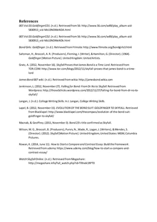 References
007.Vol.03.GoldfingerCD1.(n.d.).Retrievedfrom56: http://www.56.com/w89/play_album-aid-
5830913_vid-MzU3NDMxNDA.html
007.Vol.03.GoldfingerCD2.(n.d.).Retrievedfrom56: http://www.56.com/w89/play_album-aid-
5830913_vid-MzU3NDMxNDk.html
Bond Girls: Goldfinger.(n.d.).RetrievedfromFilmsite:http://www.filmsite.org/bondgirls3.html
Saltzman,H.,Broccoli,A.R. (Producers),Fleming,I.(Writer),&Hamilton,G.(Director).(1964).
Goldfinger[MotionPicture].UnitedKingdom:UnitedArtists.
Gratz, A. (2012, November16). SkyfallProvesthatJamesBond is a Time Lord.Retrievedfrom
TOR.COM: http://www.tor.com/blogs/2012/11/skyfall-proves-that-james-bond-is-a-time-
lord
JamesBond 007 wiki. (n.d.).Retrievedfromwikia:http://jamesbond.wikia.com
Jenkinson,L.(2012, November27). Falling for Bond:FromDr.No to Skyfall.Retrievedfrom
Wordpress:http://those3chicks.wordpress.com/2012/11/27/falling-for-bond-from-dr-no-to-
skyfall/
Langan, J.(n.d.).College WritingSkills.InJ.Langan, College Writing Skills.
Lapel,B. (2012, November15). EVOLUTION OFTHE BONDSUIT:GOLDFINGER TO SKYFALL.Retrieved
fromBlacklapel:http://www.blacklapel.com/thecompass/evolution-of-the-bond-suit-
goldfinger-to-skyfall/
Macnab, & Geoffrey.(2011,November3).Bond23's title confirmedasSkyfall.
Wilson,M. G.,Broccoli,B. (Producers),Purvis,N.,Wade,R.,Logan,J.(Writers),&Mendes,S.
(Director).(2012). Skyfall[MotionPicture].UnitedKingdom,UnitedStates:MGM,Columbia
Pictures.
Rowan,K. (2014, June 11). Howto Starta Compareand ContrastEssay:Build theFramework.
Retrievedfromudemy:https://www.udemy.com/blog/how-to-start-a-compare-and-
contrast-essay/
Watch SkyfallOnline. (n.d.).RetrievedfromMegashare:
http://megashare.info/full_watch.php?id=TlRnek1RPT0
 