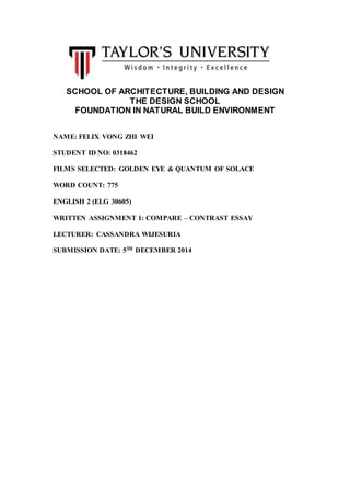 SCHOOL OF ARCHITECTURE, BUILDING AND DESIGN
THE DESIGN SCHOOL
FOUNDATION IN NATURAL BUILD ENVIRONMENT
NAME: FELIX VONG ZHI WEI
STUDENT ID NO: 0318462
FILMS SELECTED: GOLDEN EYE & QUANTUM OF SOLACE
WORD COUNT: 775
ENGLISH 2 (ELG 30605)
WRITTEN ASSIGNMENT 1: COMPARE – CONTRAST ESSAY
LECTURER: CASSANDRA WIJESURIA
SUBMISSION DATE: 5TH DECEMBER 2014
 