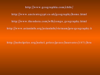 http ://w w w .g e og raphia .c om /c hile /

    http ://w w w .anc ie nte g ypt .c o .uk /g e og raphy /hom e .htm l

    http ://w w w .the odora .c om /w fb /c ong o _ g e og raphy .htm l

http ://w w w .as ianinfo .org /as ianinfo /vie tnam /pro -g e og raphy .htm




http ://no be lprize .org /nobe l _ prize s /pe ac e /laure ate s /1 9 7 1 /brandt -c v
 