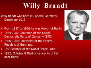 Willy Brandt
Willy Bandt was born in Lubeck, Germany,
  December 1913

• From 1957 to 1966 he was Mayor of Berlin.
• 1964-1987 Chairman of the Social
  Democratic Party of Germany (SPD).
• 1966-1969 Chancellor of the Federal
  Republic of Germany.
• 1971 Winner of the Nobel Peace Prize.
• 1992, October 8 Died of cancer in Unkel
  near Bonn.
 