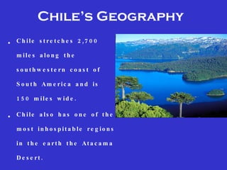 Chile’s Geography
•   C h i l e s t r e t c h e s 2 ,7 0 0

    m ile s a lo n g th e

    s o u th w e s te rn c o a s t o f

    S o u t h Am e r i c a a n d i s

    1 5 0 m ile s w id e .

•   Ch ile a ls o h a s o n e o f th e

    m o s t in h o s p ita b le re g io n s

    i n t h e e a r t h t h e At a c a m a

    D e s e rt.
 