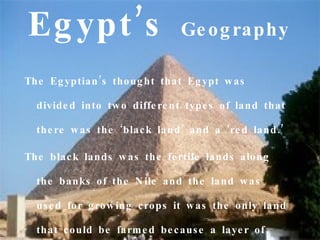 Eg ypt ’s                      Ge o g raphy

The Eg yptian ’s thoug ht that Eg ypt w as

  divide d into tw o diffe re nt type s of land that

  the re w as the ‘blac k land ’ and a ‘re d land .’

The blac k lands w as the fe rtile lands along

  the banks o f the N ile and the land w as

  us e d fo r g ro w ing c rops it w as the only land

  that c o uld be farm e d be c aus e a laye r of
 