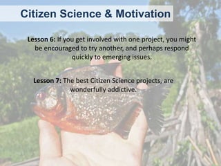 Citizen Science & Motivation
Lesson 6: If you get involved with one project, you might
be encouraged to try another, and perhaps respond
quickly to emerging issues.
Lesson 7: The best Citizen Science projects, are
wonderfully addictive.

 