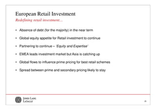 European Retail Investment
Redefining retail investment…

• Absence of debt (for the majority) in the near term

• Global equity appetite for Retail investment to continue

• Partnering to continue – ‘Equity and Expertise’

• EMEA leads investment market but Asia is catching up

• Global flows to influence prime pricing for best retail schemes

• Spread between prime and secondary pricing likely to stay




                                                                    25
 