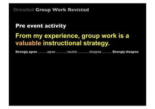 Dreaded Group Work Revisted

Pre event activity

From my experience, group work is a
valuable instructional strategy.
Strongly agree ...........agree .............neutral...............disagree ........... Strongly disagree

 