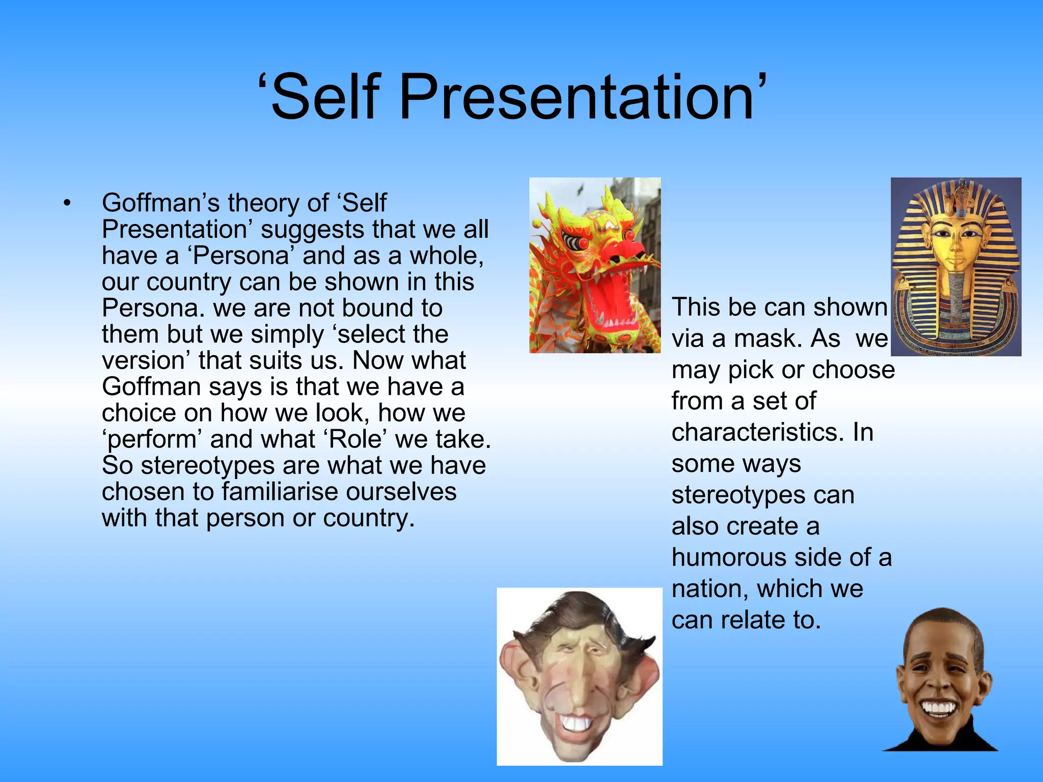 ‘ Self Presentation’  Goffman’s theory of ‘Self Presentation’ suggests that we all have a ‘Persona’ and as a whole, our country can be shown in this Persona. we are not bound to them but we simply ‘select the version’ that suits us. Now what Goffman says is that we have a choice on how we look, how we ‘perform’ and what ‘Role’ we take. So stereotypes are what we have chosen to familiarise ourselves with that person or country.  This be can shown via a mask. As  we may pick or choose from a set of characteristics. In some ways stereotypes can also create a humorous side of a nation, which we can relate to.  