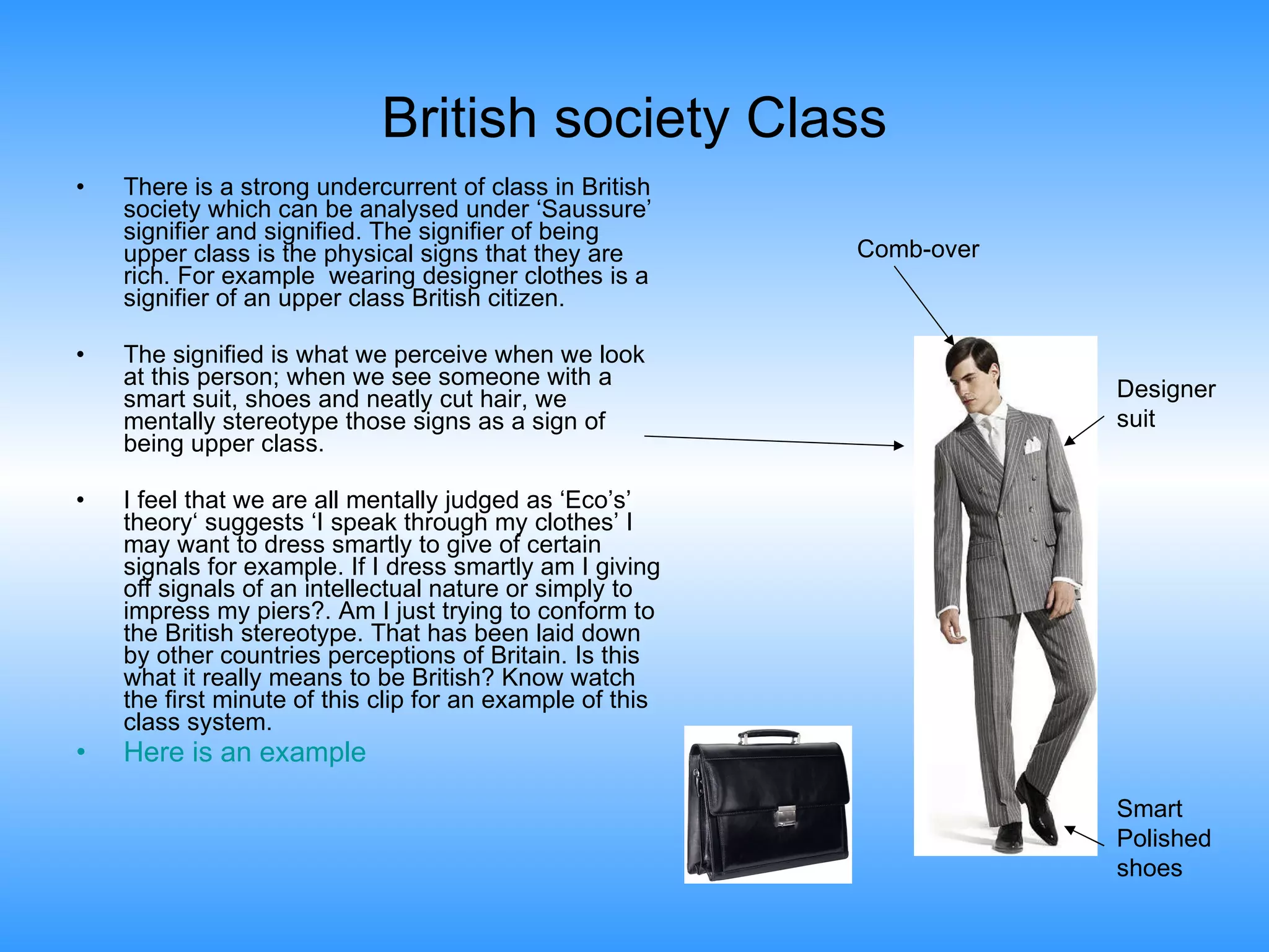 British society Class There is a strong undercurrent of class in British society which can be analysed under ‘Saussure’ signifier and signified. The signifier of being upper class is the physical signs that they are rich. For example  wearing designer clothes is a signifier of an upper class British citizen. The signified is what we perceive when we look at this person; when we see someone with a smart suit, shoes and neatly cut hair, we mentally stereotype those signs as a sign of being upper class.  I feel that we are all mentally judged as ‘Eco’s’ theory‘ suggests ‘I speak through my clothes’ I may want to dress smartly to give of certain signals for example. If I dress smartly am I giving off signals of an intellectual nature or simply to impress my piers?. Am I just trying to conform to the British stereotype. That has been laid down by other countries perceptions of Britain. Is this what it really means to be British? Know watch the first minute of this clip for an example of this class system. Here is an example Comb-over Designer suit Smart Polished shoes 