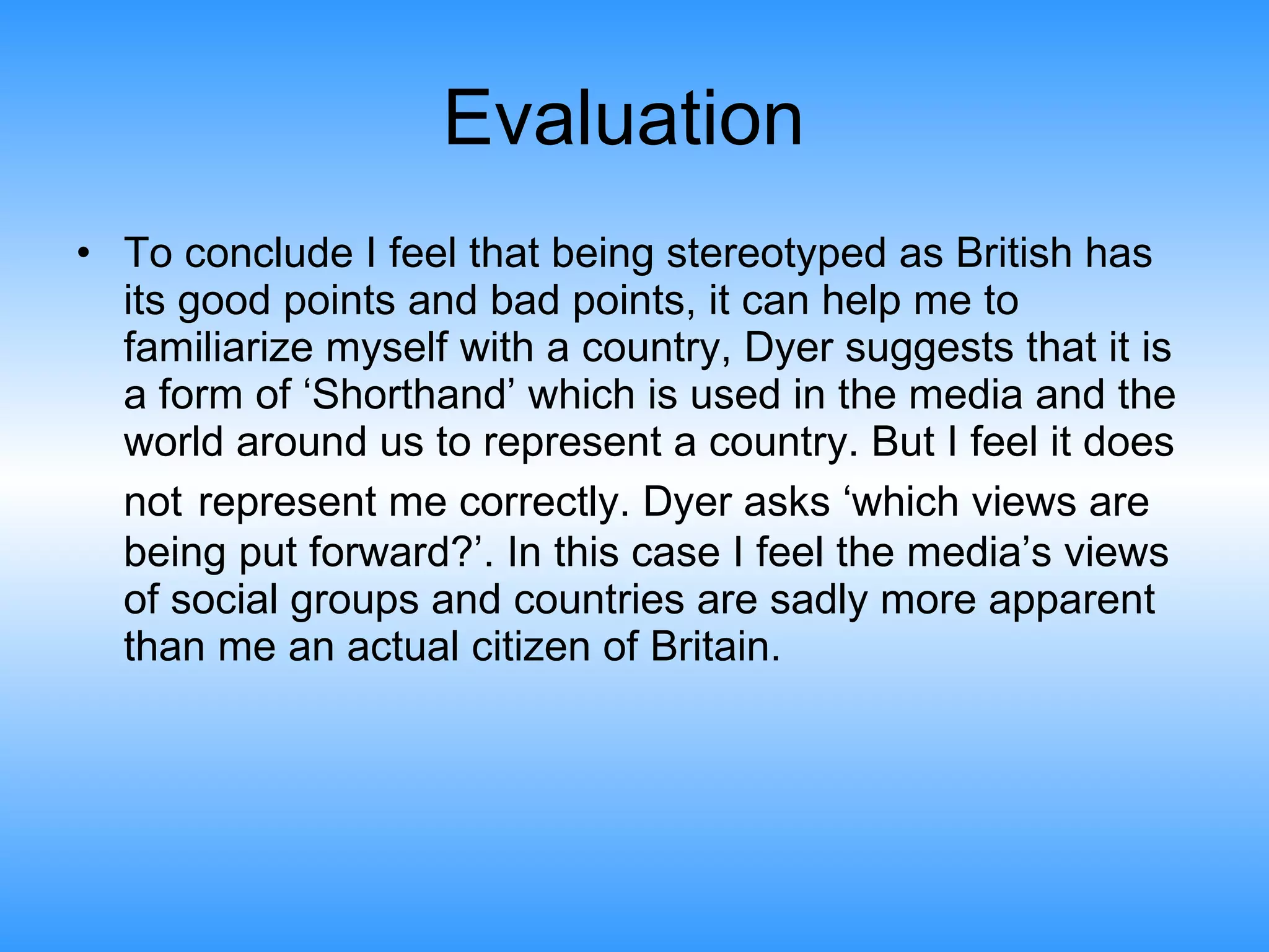 Evaluation  To conclude I feel that being stereotyped as British has its good points and bad points, it can help me to familiarize myself with a country, Dyer suggests that it is a form of ‘Shorthand’ which is used in the media and the world around us to represent a country. But I feel it does not   represent me correctly. Dyer asks ‘which views are being put forward?’. In this case I feel the media’s views of social groups and countries are sadly more apparent than me an actual citizen of Britain.  