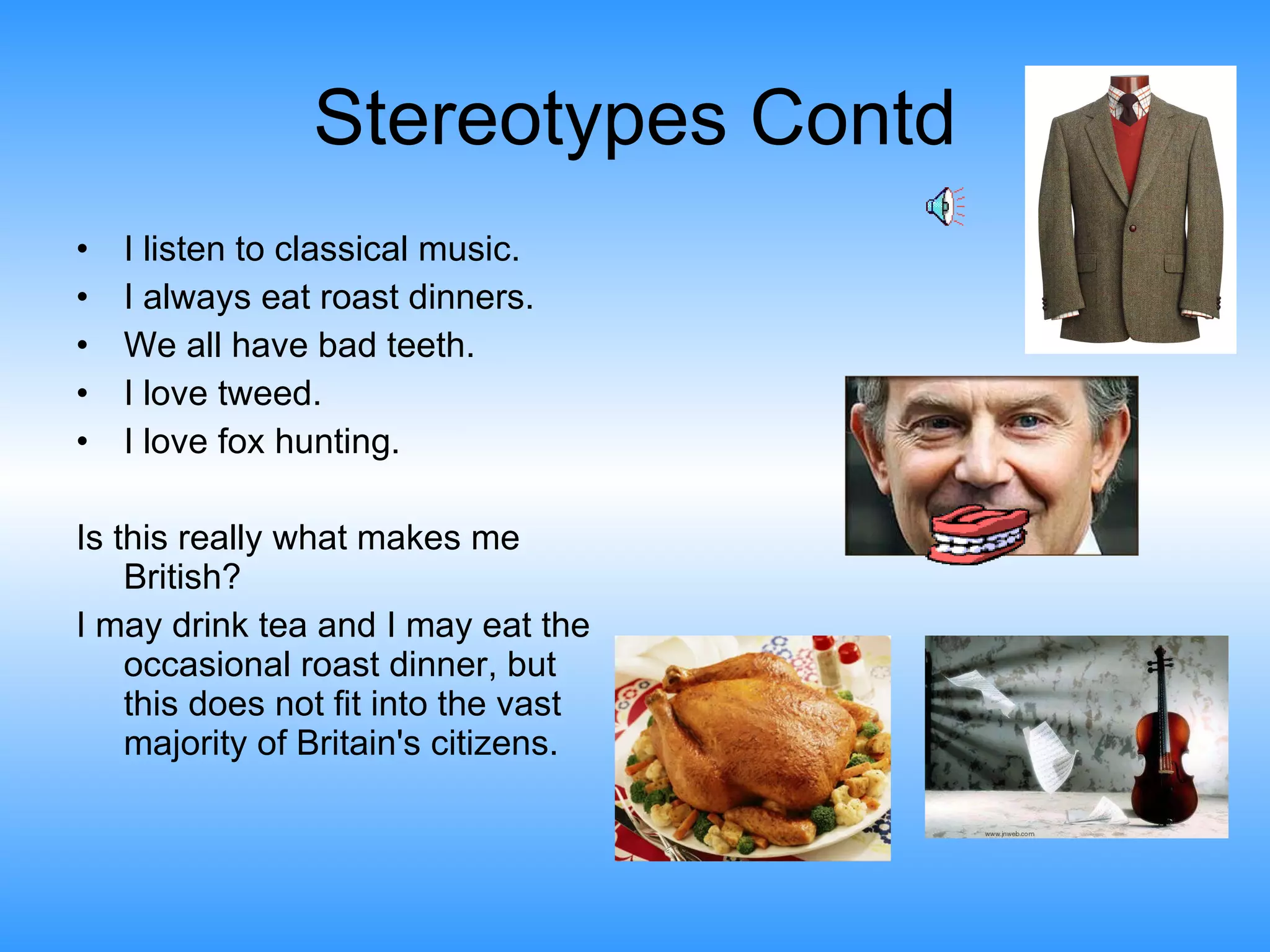 Stereotypes Contd I listen to classical music.  I always eat roast dinners. We all have bad teeth. I love tweed. I love fox hunting.  Is this really what makes me British?  I may drink tea and I may eat the occasional roast dinner, but this does not fit into the vast majority of Britain's citizens.  