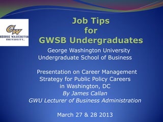 George Washington University
Undergraduate School of Business
Presentation on Career Management
Strategy for Public Policy Careers
in Washington, DC
By James Callan
GWU Lecturer of Business Administration
March 27 & 28 2013
 