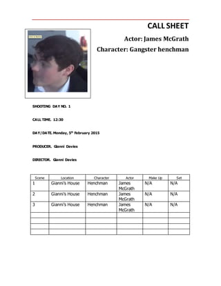 CALL SHEET
Actor: James McGrath
Character: Gangster henchman
SHOOTING DAY NO. 1
CALL TIME. 12:30
DAY/DATE. Monday, 5th
February 2015
PRODUCER. Gianni Davies
DIRECTOR. Gianni Davies
Scene Location Character Actor Make Up Set
1 Gianni’s House Henchman James
McGrath
N/A N/A
2 Gianni’s House Henchman James
McGrath
N/A N/A
3 Gianni’s House Henchman James
McGrath
N/A N/A
 