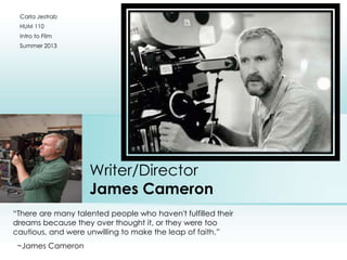 Writer/Director
James Cameron
“There are many talented people who haven't fulfilled their
dreams because they over thought it, or they were too
cautious, and were unwilling to make the leap of faith.”
~James Cameron
Carla Jestrab
HUM 110
Intro to Film
Summer 2013
Place photo here
 