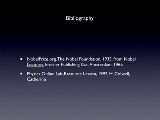 Bibliography




•   NobelPrize.org. The Nobel Foundation, 1935, from Nobel
    Lectures. Elsevier Publishing Co. Amsterdam, 1965

•   Physics Online Lab-Resource Lesson, 1997, H. Colwell,
    Catherine
 