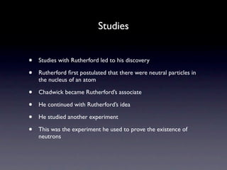 Studies


•   Studies with Rutherford led to his discovery

•   Rutherford ﬁrst postulated that there were neutral particles in
    the nucleus of an atom

•   Chadwick became Rutherford’s associate

•   He continued with Rutherford’s idea

•   He studied another experiment

•   This was the experiment he used to prove the existence of
    neutrons
 