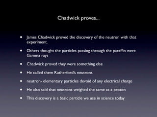 Chadwick proves...


•   James Chadwick proved the discovery of the neutron with that
    experiment.

•   Others thought the particles passing through the parafﬁn were
    Gamma rays

•   Chadwick proved they were something else

•   He called them Rutherford’s neutrons

•   neutron- elementary particles devoid of any electrical charge

•   He also said that neutrons weighed the same as a proton

•   This discovery is a basic particle we use in science today
 