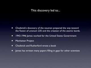 This discovery led to...




•   Chadwick’s discovery of the neutron prepared the way toward
    the ﬁssion of uranium 235 and the creation of the atomic bomb.

•   1943-1946 James worked for the United States Government

•   Manhattan Project

•   Chadwick and Rutherford wrote a book

•   James has written many papers ﬁlling in gaps for other scientists
 