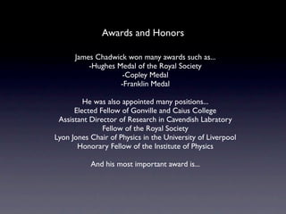 Awards and Honors

      James Chadwick won many awards such as...
          -Hughes Medal of the Royal Society
                    -Copley Medal
                   -Franklin Medal

         He was also appointed many positions...
      Elected Fellow of Gonville and Caius College
 Assistant Director of Research in Cavendish Labratory
               Fellow of the Royal Society
Lyon Jones Chair of Physics in the University of Liverpool
       Honorary Fellow of the Institute of Physics

           And his most important award is...
 