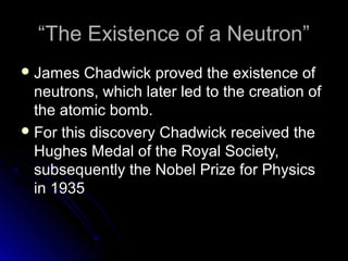““The Existence of a Neutron”The Existence of a Neutron”
 James Chadwick proved the existence ofJames Chadwick proved the existence of
neutrons, which later led to the creation ofneutrons, which later led to the creation of
the atomic bomb.the atomic bomb.
 For this discovery Chadwick received theFor this discovery Chadwick received the
Hughes Medal of the Royal Society,Hughes Medal of the Royal Society,
subsequently the Nobel Prize for Physicssubsequently the Nobel Prize for Physics
in 1935in 1935
 