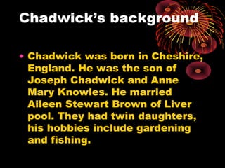 Chadwick’s background
• Chadwick was born in Cheshire,
England. He was the son of
Joseph Chadwick and Anne
Mary Knowles. He married
Aileen Stewart Brown of Liver
pool. They had twin daughters,
his hobbies include gardening
and fishing.
 