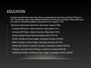 EDUCATION
• Chadwick attended Manchester high school, he graduated from the Honours School of Physics in
1911. He spent two years under proffesor Rutherford in the Physical Laboratory in Manchester were
he worked on radioactivity problems and gained his M.sc degree in 1913.
• High School: Manchester High School, Manchester, England (1908)
• University: BS Physics, Victoria University of Manchester (1911)
• University: MS Physics, Victoria University of Manchester (1913)
• Scholar: Imperial Physical Technical Institute, Berlin (1913-14)
• Scholar: Gonville and Caius College, Cambridge University (1919-23)
• Fellow: Gonville and Caius College, Cambridge University (1921-35)
• Scholar: Ass't Director, Cavendish Laboratory, Cambridge University (1923-35)
• Professor: Lyon Jones Chair of Physics, University of Liverpool (1935-48)
• Administrator: Master, Gonville and Caius College, Cambridge University (1948-59
 
