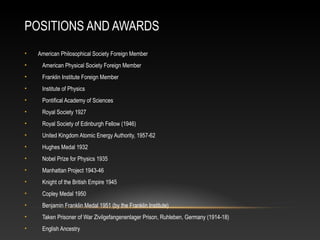 POSITIONS AND AWARDS
• American Philosophical Society Foreign Member
• American Physical Society Foreign Member
• Franklin Institute Foreign Member
• Institute of Physics
• Pontifical Academy of Sciences
• Royal Society 1927
• Royal Society of Edinburgh Fellow (1946)
• United Kingdom Atomic Energy Authority, 1957-62
• Hughes Medal 1932
• Nobel Prize for Physics 1935
• Manhattan Project 1943-46
• Knight of the British Empire 1945
• Copley Medal 1950
• Benjamin Franklin Medal 1951 (by the Franklin Institute)
• Taken Prisoner of War Zivilgefangenenlager Prison, Ruhleben, Germany (1914-18)
• English Ancestry
 