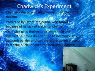 Chadwick’s Experiment
– Chadwick discovered an unknown particle in the
  nucleus.
– Predicted by Ettore Majorana, who found it
  because of its lack of electrical charge
– Chadwick used Rutherford’s zinc shield and
  inferred neutrons do not need to overcome any
  coulomb barrier and can therefore penetrate and
  enter the nuclei of even the heaviest elements.
 