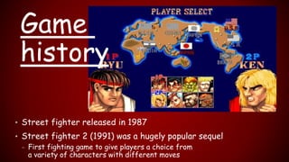 • Street fighter released in 1987
• Street fighter 2 (1991) was a hugely popular sequel
– First fighting game to give players a choice from
a variety of characters with different moves
Game
history
 