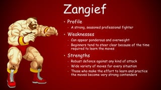 Zangief
• Profile
– A strong, seasoned professional fighter
• Weaknesses
– Can appear ponderous and overweight
– Beginners tend to steer clear because of the time
required to learn the moves
• Strengths
– Robust defence against any kind of attack
– Wide variety of moves for every situation
– Those who make the effort to learn and practice
the moves become very strong contenders
 