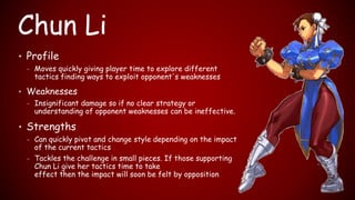 Chun Li
• Profile
– Moves quickly giving player time to explore different
tactics finding ways to exploit opponent's weaknesses
• Weaknesses
– Insignificant damage so if no clear strategy or
understanding of opponent weaknesses can be ineffective.
• Strengths
– Can quickly pivot and change style depending on the impact
of the current tactics
– Tackles the challenge in small pieces. If those supporting
Chun Li give her tactics time to take
effect then the impact will soon be felt by opposition
 