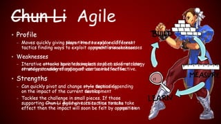 • Profile
– Moves quickly giving player time to explore different
tactics finding ways to exploit opponent's weaknesses
• Weaknesses
– Iterative attacks have less impact so if no clear strategy
or understanding of opponent can be ineffective.
• Strengths
– Can quickly pivot and change style depending
on the impact of the current tactics
– Tackles the challenge in small pieces. If those
supporting Chun Li give her tactics time to take
effect then the impact will soon be felt by opposition
Chun Li AgileChun Li
• Profile
– Moves quickly giving team time to explore different
tactics finding ways to exploit competition’s weaknesses
• Weaknesses
– Iterative attacks sprints have less impact so if no clear
strategy or understanding of user can be ineffective.
• Strengths
– Can quickly pivot and change style tactics depending
on the impact of the current development
– Tackles the challenge in small pieces. If those
supporting Chun Li Agile give its tactics time to take
effect then the impact will soon be felt by competition
 