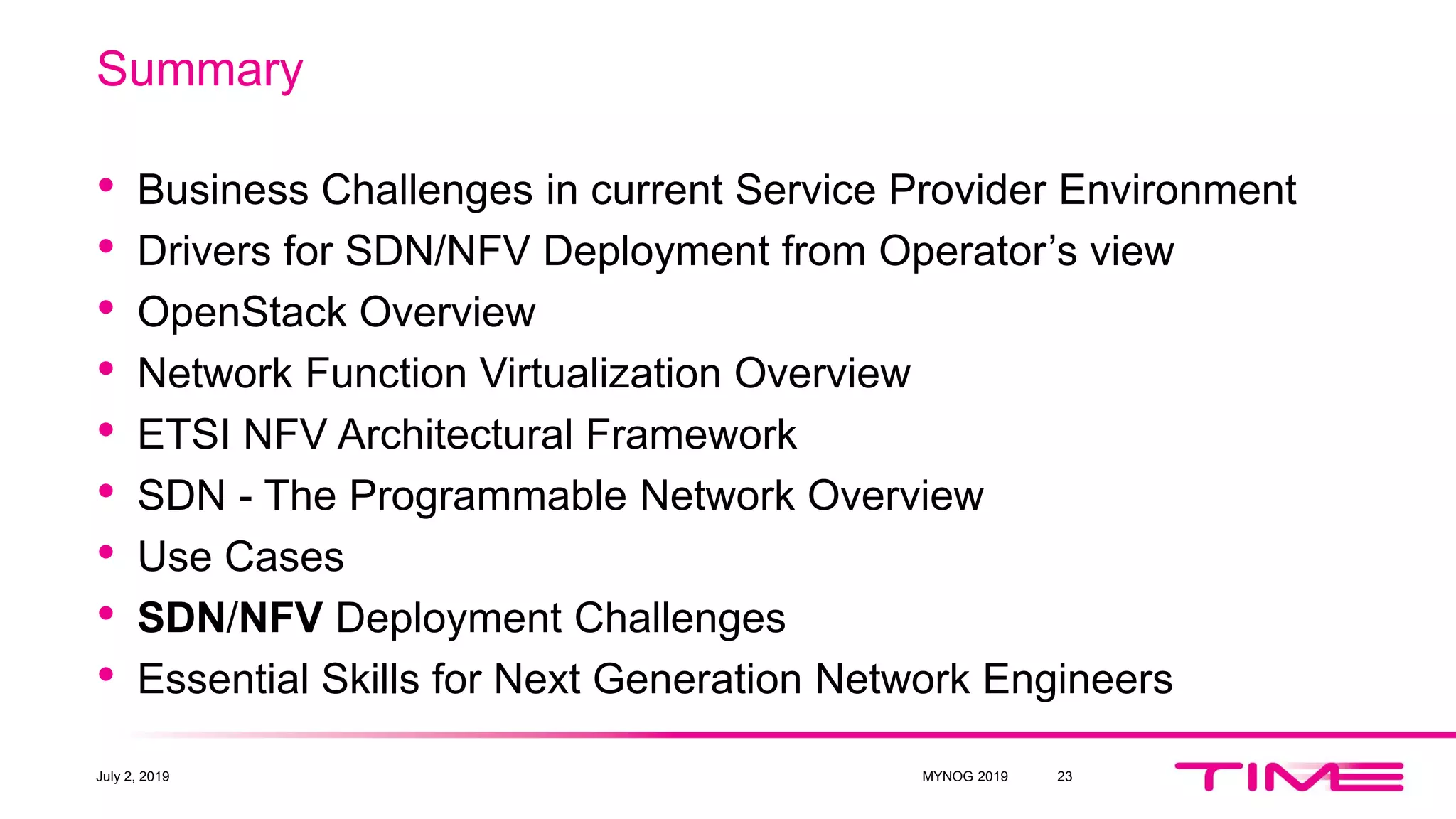Summary
• Business Challenges in current Service Provider Environment
• Drivers for SDN/NFV Deployment from Operator’s view
• OpenStack Overview
• Network Function Virtualization Overview
• ETSI NFV Architectural Framework
• SDN - The Programmable Network Overview
• Use Cases
• SDN/NFV Deployment Challenges
• Essential Skills for Next Generation Network Engineers
July 2, 2019 MYNOG 2019 23
 