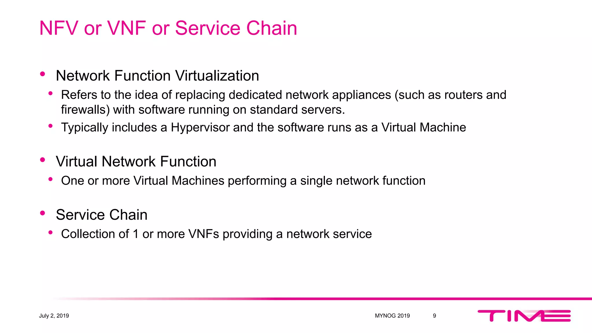 NFV or VNF or Service Chain
• Network Function Virtualization
• Refers to the idea of replacing dedicated network appliances (such as routers and
firewalls) with software running on standard servers.
• Typically includes a Hypervisor and the software runs as a Virtual Machine
• Virtual Network Function
• One or more Virtual Machines performing a single network function
• Service Chain
• Collection of 1 or more VNFs providing a network service
July 2, 2019 MYNOG 2019 9
 