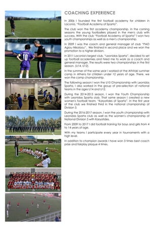 COACHING EXPERIENCE
In 2006 I founded the first football academy for children in
Laconia, “Football Academy of Sparta”.
The club won the first academy championship. In the coming
seasons the young footballers played in the men's club with
success. With the club “Football Academy of Sparta” I won two
youth championships as well as a men's championship.
In 2009 I was the coach and general manager of club “PAO
Agiou Nikolaou”. We finished in second place and we won the
promotion to a higher division.
In 2011 Laconia's largest club, “Leonidas Sparta”, decided to set
up football academies and hired me to work as a coach and
general manager. The results were two championships in the first
season. (U14, U12).
In the summer of the same year I worked at the Athitaki summer
camp in Athens for children under 12 years of age. There, we
won the camp championship.
The following season I won the U10 Championship with Leonidas
Sparta. I also worked in the group of pre-selection of national
teams in the ages U14 and U12.
During the 2014-2015 season, I won the Youth Championship
with Leonidas Sparta club. That same season I created a new
women's football team, “Karyatides of Sparta”. In the first year
of the club we finished third in the national championship of
Division 3.
During the 2016-2017 season, I won the youth championship with
Leonidas Sparta club as well as the women's championship of
National Division 3 with Karyatides.
From 2009 to 2017 I did football training for boys and girls from 4
to 14 years of age.
With my teams I participate every year in tournaments with a
high level.
In addition to champion awards I have won 3 times best coach
prize and fairplay plaque 4 times.
 