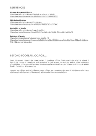 REFERENCES
Football Academy of Sparta
https://www.facebook.com/Football.Academy.of.Sparta
https://www.youtube.com/playlist?list=PL5CC127BEDEB280EF
PAO Agiou Nikolaou
https://www.facebook.com/Charisiakos
https://www.youtube.com/playlist?list=PLE690B7AFB1CFC442
Karyatides of Sparta
https://www.facebook.com/karyatides2014
https://www.youtube.com/playlist?list=PLcnW4ycSbJWpl0b_FKhvL6j4jhHwkMwF0
Leonidas of Sparta
https://en.wikipedia.org/wiki/Leonidas_Sparta_FC
https://www.youtube.com/channel/UCpIU6ykwb5TLuAO32bBwevw/playlists?view=50&sort=dd&shel
f_id=13&view_as=subscriber
BEYOND FOOTBALL COACH…
I am an analyst - computer programmer, a graduate of the Greek computer science school. I
teach the course of algorithms and programs to high school students, as well as office programs
(Cambridge, ECDL) to adult learners. I know to use Word, Excel, Access, PowerPoint, Pinnacle Video
Studio, Photoshop, Wordpress etc
I served my military service in Greece as an officer. My competencies were in training recruits. I was
discharged with the rank of lieutenant, with excellent recommendations.
 