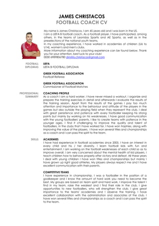 JAMES CHRISTACOS
FOOTBALL COACH CV
My name is James Christacos, I am 45 years old and I was born in the US.
I am a UEFA B football coach. As a football player, I have participated, among
others, in the teams of Leonidas Spartis and AE Sparta, as well as in the
preselections of the national youth teams.
In my coaching experience, I have worked in academies of children (U6 to
U14), women's and men's clubs.
More information about my coaching experience can be found below. Thank
you for your attention, best luck to your club!
0030 6989806780 dimitris.christacos@gmail.com
FOOTBALL UEFA
DIPLOMAS UEFA B FOOTBALL DIPLOMA
GREEK FOOTBALL ASSOCIATION
Football Referee
GREEK FOOTBALL ASSOCIATION
Commissioner of Football Matches
PROFESSIONAL COACHING PROFILE
SUMMARY As a coach I am a hard worker. I have never missed a workout. I organize and
prepare the training exercises in detail and afterwards I evaluate the results of
the training session. Apart from the results of the games I pay too much
attention and importance to the behaviour and attitude of the players in the
games but also outside the playing field when they represent the club. I deal
with great persistence and patience with every footballer keeping his strong
points but mainly by working on his weaknesses. I have good communication
with the young footballers' parents. I like to create teams with patience in the
younger ages. I find it challenging to improve the quality and talent of
footballers. In the clubs that I have worked for, I have won trophies, along with
improving the value of the players. I have won several titles and championships
as a coach and I can pass the spirit to the team.
SKILLS ACADEMIES
I have had experience in football academies since 2005. I have an interest in
every child and his / her diversity. I learn football kids with fun and
entertainment. I am working on the football weaknesses of each child so as to
improve overall. I am very concerned about the mental health of kid players. I
teach children how to behave properly after victory and defeat. All these years
I deal with young children I have won titles and championships but mainly I
have grown up right good athletes. My players always respect me and I have
excellent communication with their parents.
COMPETITIVE TEAMS
I have experience in championship. I was a footballer in the position of a
goalkeeper and I know the amount of hard work you need to become the
best. My groups are based on team spirit and hard work. I improve the talent I
find in my team, raise the weakest and I find their role in the club. I give
opportunities to new footballers, who will strengthen the club. I give great
importance to the teams' academies and I observe the training. I have
excellent collaboration with the administration and associates of the club. I
have won several titles and championships as a coach and I can pass the spirit
to the team.
 