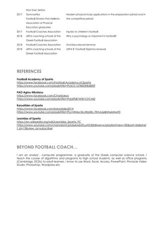 Novi Sad, Serbia
2017 Gymnastika
Football Division Pan-Hellenic
Association of Physical
Education graduates
Modern physical study applications in the preparation period and in
the competitive period
2017 Football Coaches Association Injuries to children's football
2018 UEFA coaching schools of the
Greek Football Association
Why is psychology so important in football?
2018 Football Coaches Association 2nd Educational Seminar
2018 UEFA coaching schools of the
Greek Football Association
UEFA B’ Football Diploma renewal
REFERENCES
Football Academy of Sparta
https://www.facebook.com/Football.Academy.of.Sparta
https://www.youtube.com/playlist?list=PL5CC127BEDEB280EF
PAO Agiou Nikolaou
https://www.facebook.com/Charisiakos
https://www.youtube.com/playlist?list=PLE690B7AFB1CFC442
Karyatides of Sparta
https://www.facebook.com/karyatides2014
https://www.youtube.com/playlist?list=PLcnW4ycSbJWpl0b_FKhvL6j4jhHwkMwF0
Leonidas of Sparta
https://en.wikipedia.org/wiki/Leonidas_Sparta_FC
https://www.youtube.com/channel/UCpIU6ykwb5TLuAO32bBwevw/playlists?view=50&sort=dd&shel
f_id=13&view_as=subscriber
BEYOND FOOTBALL COACH…
I am an analyst - computer programmer, a graduate of the Greek computer science school. I
teach the course of algorithms and programs to high school students, as well as office programs
(Cambridge, ECDL) to adult learners. I know to use Word, Excel, Access, PowerPoint, Pinnacle Video
Studio, Photoshop, Wordpress etc
 