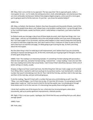 ARI: Okay, that is very similar to my approach. The two ways that I like to approach goals, really, is
micro-goals, for one – so I’m really into setting very short, small, attainable goals, not only because they
are more achievable, but because I believe that progress begets progress, and as you hit a micro-goal,
you’re going to want to hit the next one. It’s just like – you know the website DailyLit?
JAMES: No.
ARI: Okay, so DailyLit, like literature. DailyLit, they have thousands and thousands of books, most of the
classics that people know about, and I always have a real problem reading fiction. I can go through three
or four nonfiction books a week, but fiction, which I really believe is important, I just have a hard time
focusing on.
So DailyLit sends you one page a day of any of these books by email, and it does two things: one, I can
read a page – and you can immediately click at the end and get another one if you want to keep going.
But I can read a page in 5 or 10 minutes, and then what happens is that I want to keep that chain going,
so I want to read every single day now, and I don’t want to miss it. And even if I have to wait an hour or
wait a few hours to read that one page, I’m likely going to get it during the day. So that’s one thing
about the micro-goals.
But the other thing is that I’m really big on self-improvement, and I believe that if you are constantly
working to improve everything you do, all the time, eventually you’re going to get to that goal, and tons
of other goals along the way.
JAMES: Yeah. The reading is an interesting example. It’s something I’ve been playing with personally a
little bit more right now, and what I’ve been doing, I noticed that – I enjoy reading; I read a lot, but I felt
like I was reading more online than actual books. I don’t know if that’s beneficial, because I think a lot of
better writing is in books, usually.
Anyway, to figure out how I could read more, the little thing that I did was I took a page out of my book
from lifting. When I wanted to add more pushups to my workout routine, I just started with a really low
number that wasn’t intimidating at all, like 10. Then I did 10 the first day, and then I did 11 the next day,
and then 12 the next day, and just continued going up.
To do the reading, I figured I’d start with a number that was very unintimidating as well. I was like,
“Okay, I can read 20 pages. I can fit that into my day. It’s less than 30 minutes. I’m just going to read 20
pages when I wake up.” And I’ve stuck to that for the last few weeks now. I’ve already gone through
three books and I’m on to the next one. It’s interesting how quickly those small gains add up.
I think that’s another one of the lessons for me, is that very tiny incremental gains, when done
consistently, add up to pretty significant improvements, relatively quickly.
ARI: Right. If this is not your quote, I apologize, but I think that this was something that you said, about
average speed?
JAMES: Yeah.
ARI: Yeah, okay.
 