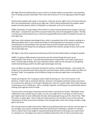 ARI: Right. My actual feeling about success is that if I am better today in any way than I was yesterday,
then I’m being successful, essentially. That’s how I like to look at it. It’s true, figuring out what this goal
is.
And the other problem with a goal, in my opinion, is that you set your sights so far in the future that you
don’t see everything that’s coming at you right now. I think it almost perpetuates this problem where
people cannot be present, which is a thing that’s so important, as far as I’m concerned.
JAMES: Absolutely, it’s huge. Being in the moment is a way to improve performance anyway. If you just
think about – actually this is part of the concept of Inbox Zero, the email management system. The idea
is to have your mental inbox at zero, so that you’re giving 100% of your effort to whatever the task is at
hand right now.
And if your mind, whatever percentage of your mind, is somewhere else at this moment, working on a
different problem that’s in your actual email inbox or something that you’re focused on in the future,
something you’re stressed about, then you don’t have your best energy to give that task. So by
removing some of the things that are puling you outside of the moment, you get to focus more on the
task at hand right now.
ARI: Right. I may not be surprised, but what do you find to be the hardest habits to change for people?
JAMES: It’s going to differ based on each person, but the constant things that come up are
procrastination, lack of focus, “I’ve tried every diet known to mankind but I can’t seem to get one to
work,” all these type of things. But if you really boil it down, habits for the most part are just getting
started and teaching yourself to be able to get started again each day.
If you can figure out ways to automate starting the routine or starting the behavior – and actually, this
brings me to an important point about semantics and word choice, which is that for habits, we often use
the word “habit” to encapsulate a lot of different things, but what we might mean is actually like a
routine.
People say things like “Oh, I’m going to make a habit of working out,” but in the research, in the
literature, a habit is like an automatic behavior. And you’re not going to automate and go unconscious
for an entire hour while you’re at the gym. Working out’s more of a routine rather than a habit, whereas
scratching your arm or biting your nails or smoking a cigarette, something you do automatically without
thinking, that might be more of a habit.
This also comes into the goal conversation we had, where I use the word “system,” like Nathan wrote
1,000 words a day, and that was his system. For you, you might call it a micro-goal. It’s like his micro-
goal might’ve been to write 1,000 words that day. Some people get hung up on this; they’re like, “Well,
the system is really a goal.” I don’t really care what words you use; the idea is focus on the continual
improvement of those incremental small gains, that average speed, rather than trying to predict a large
goal in the future.
But to bring it back to habits and routines, habits are just getting started over and over and over again. If
you can figure out a way to mindlessly initiate the task that you’re working on, whether it’s trying to
stick to a better diet or lose weight or stop procrastinating and work on the project you need to work
on, whatever it is, if you figure out a way to mindlessly initiate that, then it’s like an onramp for your
 