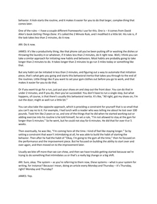 behavior. It kick-starts the routine, and it makes it easier for you to do that larger, complex thing that
comes later.
One of the rules – I have a couple different frameworks I use for this. One is – it comes from David
Allen’s book Getting Things Done. It’s called the 2 Minute Rule, and I modified it a little bit. His rule is, if
the task takes less than 2 minutes, do it now.
ARI: Do it now.
JAMES: It’s like a productivity thing, like that phone call you’ve been putting off or washing the dishes or
throwing the laundry in or whatever, if it takes less than 2 minutes, do it right now. Well, I think you can
take a similar approach for initiating new habits and behaviors. Most habits are probably going to take
longer than 2 minutes to do. It takes longer than 2 minutes to go run 3 miles today or something like
that.
But any habit can be initiated in less than 2 minutes, and figuring out a way to automate that initiation
piece, that’s what gets you going and starts this behavioral inertia that takes you through to the end of
the routines. Little things like if you want to set your gym clothes out before you go to work, and that
makes it easier for you to do that.
Or if you want to go for a run, just put your shoes on and step out the front door. You can do that in
under 2 minutes, and if you do, then you’ve succeeded. You don’t have to run a single step, but what
happens, of course, is that there’s usually this behavioral inertia. It’s like, “All right, got my shoes on, I’m
out the door; might as well run a little bit.”
You can also take the opposite approach, which is providing a constraint for yourself that is so small that
you can’t say no to it. For example, I had lunch with a reader who was telling me about he lost over 100
pounds. Took him like 2 years or so, and one of the things that he did when he started working out or
adding exercise into his routine is he told himself, he set a rule, “I’m not allowed to stay at the gym for
longer than 5 minutes.” So he went, but he could not stay for 6 minutes. He did that for over 4 or 5
weeks.
Then eventually, he was like, “I’m coming here all the time. I kind of feel like staying longer.” So by
setting a constraint that wasn’t intimidating at all, he was able to build the habit of starting the
behavior. Then after he had the habit of “Okay, I’m going to the gym all the time,” then he focused on
the performance and the improvement piece. But he focused on building the ability to start over and
over again, and then moved on to the improvement later.
Usually we bite off more than we can chew, and then we have trouble getting started because we’re
trying to do something that intimidates us or that’s a really big change or a big shift.
ARI: Sure, okay. The system – as you’re referring to them now, these systems – what is your system for
writing, for instance? Because I mean, doing an article every Monday and Thursday – it’s Thursday,
right? Monday and Thursday?
JAMES: Yep.
 