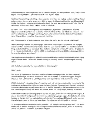 did it the same way every single time, and so it was like a signal, like a trigger to my brain, “Hey, it’s time
to play now.” By the time I got done with that, I was in game mode.
Well, I do the same thing with lifting. I show up at the gym, I take out my bag, I put on my lifting shoes, I
put on my knee sleeves, wrist wraps, get a drink of water, do 10 squats without the bar, 10 squats with
the bar. By the time I get done with that routine, I do it the same way every time, and it’s like “Oh,” a
switch flips in my brain. It’s like, “Okay, it’s time to train now.”
So even if I don’t show up feeling really motivated to do it, by the time I get done with that, the
sequence has started, and it’s like an onramp for me mentally so that I can initiate the behavior. I also
don’t have to show up at the gym wondering, “Man, what am I motivated to do today?” I just do the
same thing, and then everything flows naturally from that.
ARI: That makes a lot of sense. Are there some habits that you’re working on now, new things?
JAMES: Reading is the new one, the 20 pages a day. I’m at 50 pushups a day right now. I’m trying to
decide whether I should continue to increase that, or if I just want to use that as a maintenance level
thing. So that’s like trying to figure out – take Nathan’s example. He wrote 1,000 words a day; does he
try to increase that to 1,100 or 1,200 or 1,500, or does he just continue at 1,000 words a day and then
focus on doing better work there?
The things that I’m thinking about now are that balance between continual improvement versus trying
to get to a level where I’m satisfied with each thing. So balancing that out is something I’m thinking
about.
ARI: That’s funny, actually. You know who Steven Kotler is, right?
JAMES: Yeah.
ARI: In Rise of Superman, he talks about how you have to challenge yourself, but there’s a perfect
amount of challenge, and it’s 4% harder than what you’re used to. So that would suggest that you
should go from 1,000 words to 1,040 if you really want to push those limits. Just kind of funny.
JAMES: Yeah, that’s interesting. I haven’t read that book yet, but it prompts this idea in my head of the
whole world, and especially the human body, thrives on balance. There’s constant feedback loops that
are there to keep – everything from the amount of liquid in your cells to the hormones that your body
has, it’s all designed to keep you within this balance, within this safety margin, one way or the other.
But the body also has this amazing ability to expand and grow, and that’s why when you lift weights, if
you do it consistently and gradually over time, you get stronger, you get bigger. The body has this ability
to adapt to change. But if you try to do too much at once, if you try to put 200 pounds on the bar more
than what you’re used to lifting, you break down. You injure yourself. It’s too big of a stretch.
So figuring out where that safety margin is, where it’s just enough to prompt growth but it’s still within
the bounds of without injuring you and causing inflammation and undue stress, that’s an interesting
area to live. I haven’t heard that 4% number, but yeah.
 