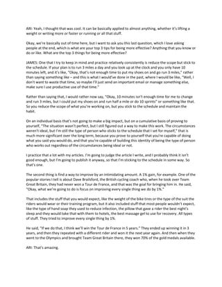 ARI: Yeah, I thought that was cool. It can be basically applied to almost anything, whether it’s lifting a
weight or writing more or faster or running or all that stuff.
Okay, we’re basically out of time here, but I want to ask you this last question, which I love asking
people at the end, which is what are your top 3 tips for being more effective? Anything that you know or
do or like. What are the top 3 things for being more effective?
JAMES: One that I try to keep in mind and practice relatively consistently is reduce the scope but stick to
the schedule. If your plan is to run 3 miles a day and you look up at the clock and you only have 10
minutes left, and it’s like, “Okay, that’s not enough time to put my shoes on and go run 3 miles,” rather
than saying something like – and this is what I would’ve done in the past, where I would be like, “Well, I
don’t want to waste that time, so maybe I’ll just send an important email or manage something else,
make sure I use productive use of that time.”
Rather than saying that, I would rather now say, “Okay, 10 minutes isn’t enough time for me to change
and run 3 miles, but I could put my shoes on and run half a mile or do 10 sprints” or something like that.
So you reduce the scope of what you’re working on, but you stick to the schedule and maintain the
habit.
On an individual basis that’s not going to make a big impact, but on a cumulative basis of proving to
yourself, “The situation wasn’t perfect, but I still figured out a way to make this work. The circumstances
weren’t ideal, but I’m still the type of person who sticks to the schedule that I set for myself,” that is
much more significant over the long term, because you prove to yourself that you’re capable of doing
what you said you would do, and that you’re capable of building this identity of being the type of person
who works out regardless of the circumstances being ideal or not.
I practice that a lot with my articles. I’m going to judge the article I write, and I probably think it isn’t
good enough, but I’m going to publish it anyway, so that I’m sticking to the schedule in some way. So
that’s one.
The second thing is find a way to improve by an intimidating amount. A 1% gain, for example. One of the
popular stories I tell is about Dave Brailsford, the British cycling coach who, when he took over Team
Great Britain, they had never won a Tour de France, and that was the goal for bringing him in. He said,
“Okay, what we’re going to do is focus on improving every single thing we do by 1%.”
That includes the stuff that you would expect, like the weight of the bike tires or the type of the suit the
riders would wear or their training program, but it also included stuff that most people wouldn’t expect,
like the type of hand soap they used to reduce infection, the pillow that gave a rider the best night’s
sleep and they would take that with them to hotels, the best massage gel to use for recovery. All types
of stuff. They tried to improve every single thing by 1%.
He said, “If we do that, I think we’ll win the Tour de France in 5 years.” They ended up winning it in 3
years, and then they repeated with a different rider and won it the next year again. And then when they
went to the Olympics and brought Team Great Britain there, they won 70% of the gold medals available.
ARI: That’s amazing.
 