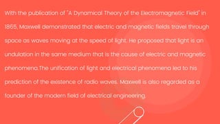 With the publication of "A Dynamical Theory of the Electromagnetic Field" in
1865, Maxwell demonstrated that electric and magnetic fields travel through
space as waves moving at the speed of light. He proposed that light is an
undulation in the same medium that is the cause of electric and magnetic
phenomena.The unification of light and electrical phenomena led to his
prediction of the existence of radio waves. Maxwell is also regarded as a
founder of the modern field of electrical engineering.
 