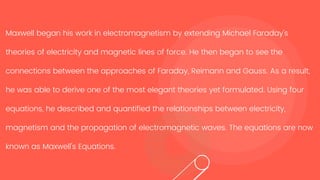 Maxwell began his work in electromagnetism by extending Michael Faraday's
theories of electricity and magnetic lines of force. He then began to see the
connections between the approaches of Faraday, Reimann and Gauss. As a result,
he was able to derive one of the most elegant theories yet formulated. Using four
equations, he described and quantified the relationships between electricity,
magnetism and the propagation of electromagnetic waves. The equations are now
known as Maxwell's Equations.
 