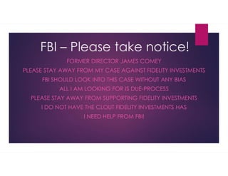 FBI – Please take notice!
FORMER DIRECTOR JAMES COMEY
PLEASE STAY AWAY FROM MY CASE AGAINST FIDELITY INVESTMENTS
FBI SHOULD LOOK INTO THIS CASE WITHOUT ANY BIAS
ALL I AM LOOKING FOR IS DUE-PROCESS
PLEASE STAY AWAY FROM SUPPORTING FIDELITY INVESTMENTS
I DO NOT HAVE THE CLOUT FIDELITY INVESTMENTS HAS
I NEED HELP FROM FBI!
 