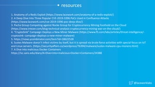 @laceworklabs
resources
1. Anatomy of a Redis Exploit (https://www.lacework.com/anatomy-of-a-redis-exploit/)
2. A Deep Dive Into Three Popular CVE-2019-3396 PoCs Used in Confluence Attacks
(https://www.lacework.com/cve-2019-3396-poc-deep-dive/)
3. Pacha Group Competing against Rocke Group for Cryptocurrency Mining Foothold on the Cloud
(https://www.intezer.com/blog-technical-analysis-cryptocurrency-mining-war-on-the-cloud/)
4. “CryptoSink” Campaign Deploys a New Miner Malware (https://www.f5.com/labs/articles/threat-intelligence/-
cryptosink--campaign-deploys-a-new-miner-malware)
5. https://news.ycombinator.com/item?id=18622528
6. Sustes Malware doesn’t infect victims by itself, but it is spread via brute-force activities with special focus on IoT
and Linux servers. (https://securityaffairs.co/wordpress/76394/malware/sustes-malware-cpu-monero.html)
7. A Dive into malicious Docker Containers
https://isc.sans.edu/diary/A+Dive+into+malicious+Docker+Containers/24388
 
